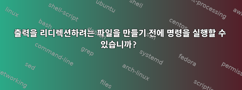 출력을 리디렉션하려는 파일을 만들기 전에 명령을 실행할 수 있습니까?