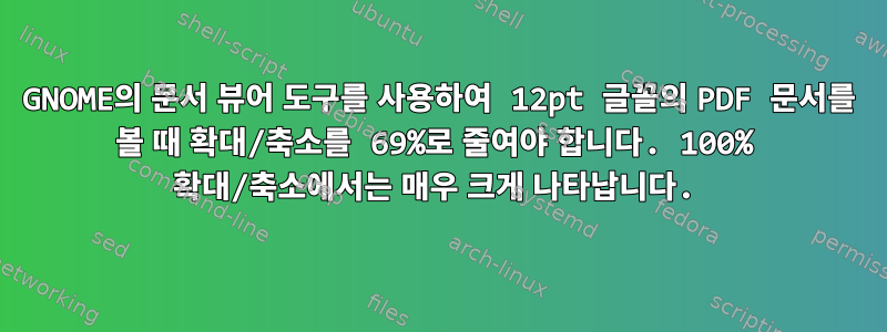 GNOME의 문서 뷰어 도구를 사용하여 12pt 글꼴의 PDF 문서를 볼 때 확대/축소를 69%로 줄여야 합니다. 100% 확대/축소에서는 매우 크게 나타납니다.