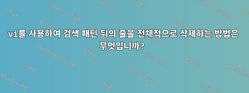 vi를 사용하여 검색 패턴 뒤의 줄을 전체적으로 삭제하는 방법은 무엇입니까?