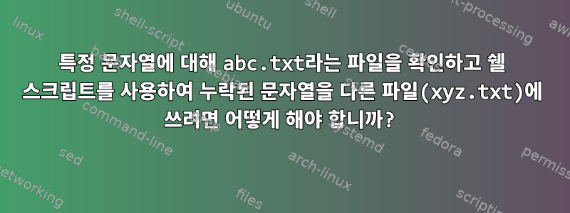 특정 문자열에 대해 abc.txt라는 파일을 확인하고 쉘 스크립트를 사용하여 누락된 문자열을 다른 파일(xyz.txt)에 쓰려면 어떻게 해야 합니까?