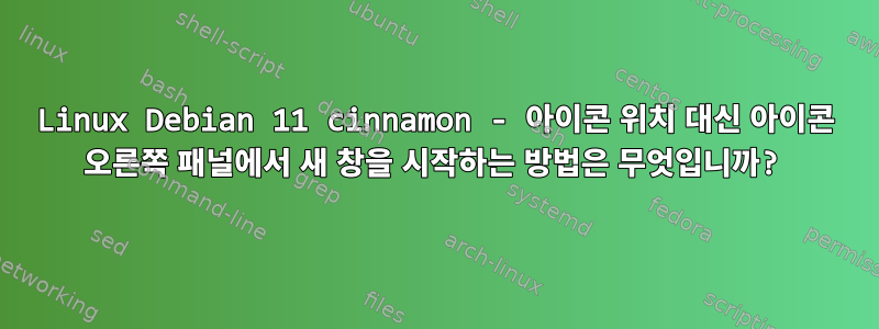 Linux Debian 11 cinnamon - 아이콘 위치 대신 아이콘 오른쪽 패널에서 새 창을 시작하는 방법은 무엇입니까?