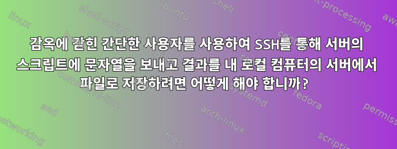 감옥에 갇힌 간단한 사용자를 사용하여 SSH를 통해 서버의 스크립트에 문자열을 보내고 결과를 내 로컬 컴퓨터의 서버에서 파일로 저장하려면 어떻게 해야 합니까?