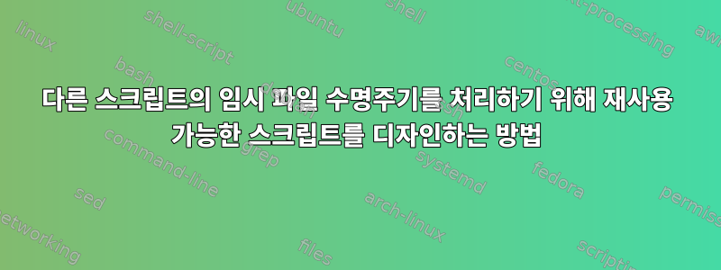 다른 스크립트의 임시 파일 수명주기를 처리하기 위해 재사용 가능한 스크립트를 디자인하는 방법