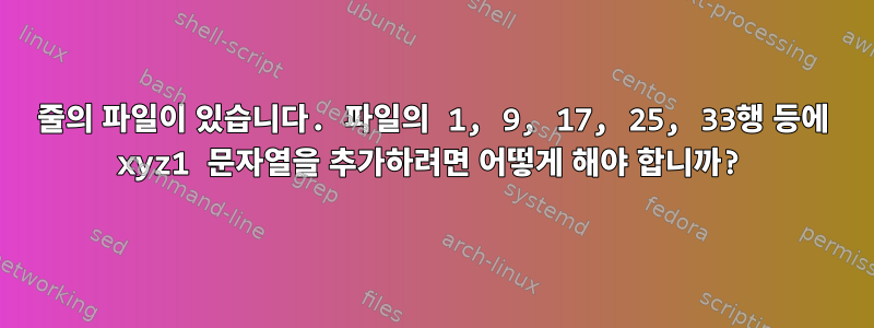 40줄의 파일이 있습니다. 파일의 1, 9, 17, 25, 33행 등에 xyz1 문자열을 추가하려면 어떻게 해야 합니까?