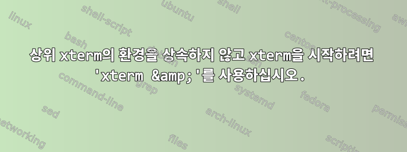 상위 xterm의 환경을 상속하지 않고 xterm을 시작하려면 'xterm &amp;'를 사용하십시오.