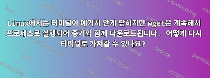 Linux에서는 터미널이 예기치 않게 닫히지만 wget은 계속해서 프로세스로 실행되어 증거와 함께 다운로드됩니다. 어떻게 다시 터미널로 가져갈 수 있나요?