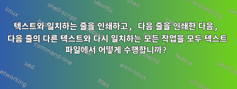 텍스트와 일치하는 줄을 인쇄하고, 다음 줄을 인쇄한 다음, 다음 줄의 다른 텍스트와 다시 일치하는 모든 작업을 모두 텍스트 파일에서 어떻게 수행합니까?