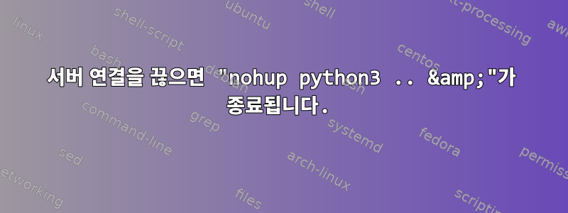 서버 연결을 끊으면 "nohup python3 .. &amp;"가 종료됩니다.