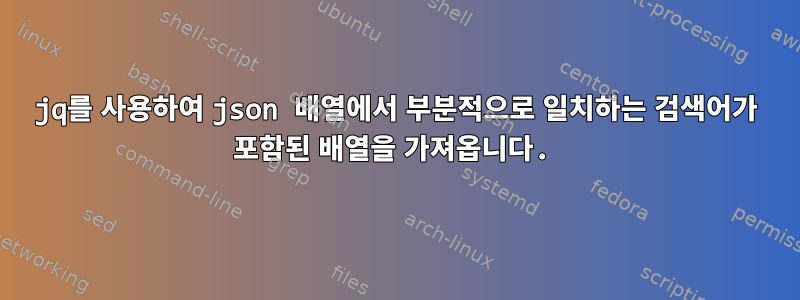 jq를 사용하여 json 배열에서 부분적으로 일치하는 검색어가 포함된 배열을 가져옵니다.