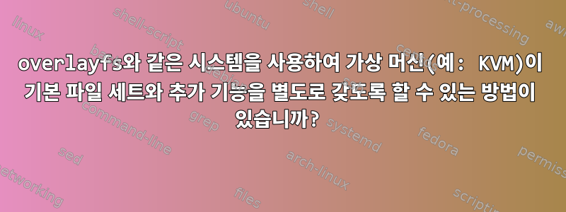 overlayfs와 같은 시스템을 사용하여 가상 머신(예: KVM)이 기본 파일 세트와 추가 기능을 별도로 갖도록 할 수 있는 방법이 있습니까?