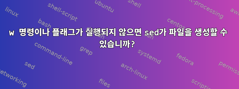 w 명령이나 플래그가 실행되지 않으면 sed가 파일을 생성할 수 있습니까?