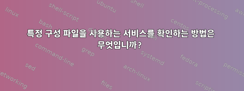 특정 구성 파일을 사용하는 서비스를 확인하는 방법은 무엇입니까?