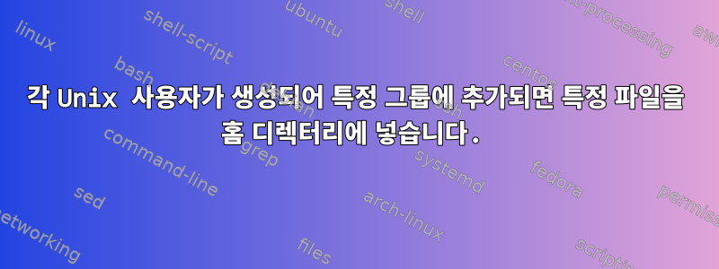 각 Unix 사용자가 생성되어 특정 그룹에 추가되면 특정 파일을 홈 디렉터리에 넣습니다.