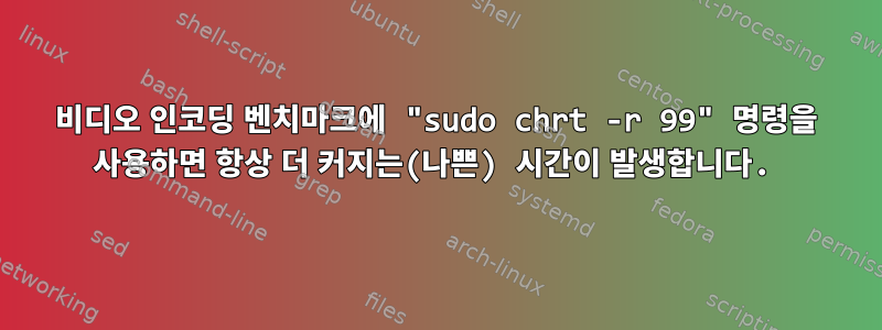 비디오 인코딩 벤치마크에 "sudo chrt -r 99" 명령을 사용하면 항상 더 커지는(나쁜) 시간이 발생합니다.