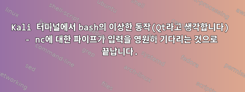 Kali 터미널에서 bash의 이상한 동작(Qt라고 생각합니다) - nc에 대한 파이프가 입력을 영원히 기다리는 것으로 끝납니다.