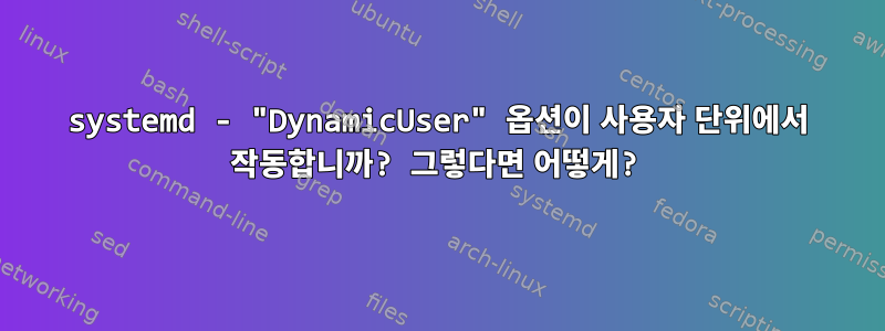 systemd - "DynamicUser" 옵션이 사용자 단위에서 작동합니까? 그렇다면 어떻게?