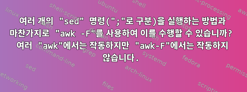 여러 개의 "sed" 명령(";"로 구분)을 실행하는 방법과 마찬가지로 "awk -F"를 사용하여 이를 수행할 수 있습니까? 여러 "awk"에서는 작동하지만 "awk-F"에서는 작동하지 않습니다.