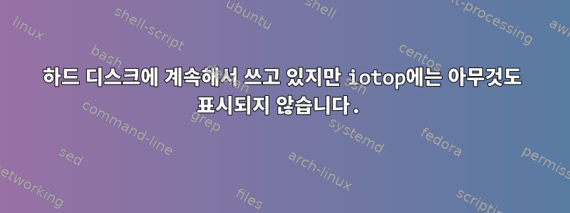 하드 디스크에 계속해서 쓰고 있지만 iotop에는 아무것도 표시되지 않습니다.