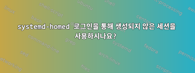 systemd-homed 로그인을 통해 생성되지 않은 세션을 사용하시나요?