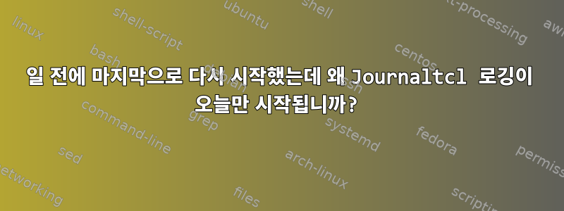 5일 전에 마지막으로 다시 시작했는데 왜 Journaltcl 로깅이 오늘만 시작됩니까?