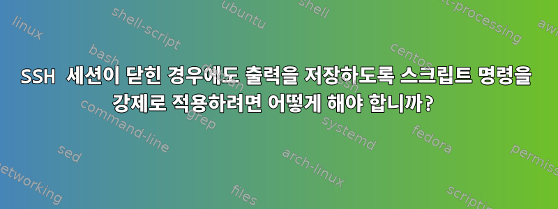 SSH 세션이 닫힌 경우에도 출력을 저장하도록 스크립트 명령을 강제로 적용하려면 어떻게 해야 합니까?