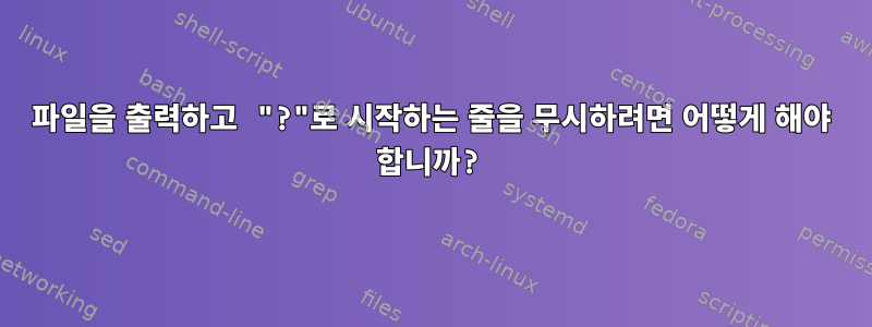 파일을 출력하고 "?"로 시작하는 줄을 무시하려면 어떻게 해야 합니까?