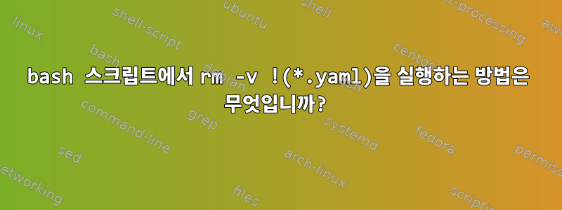 bash 스크립트에서 rm -v !(*.yaml)을 실행하는 방법은 무엇입니까?