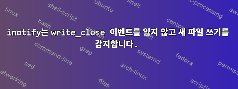 inotify는 write_close 이벤트를 잃지 않고 새 파일 쓰기를 감지합니다.