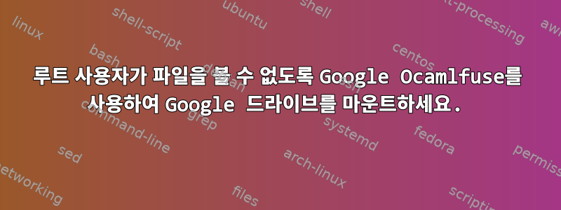 루트 사용자가 파일을 볼 수 없도록 Google Ocamlfuse를 사용하여 Google 드라이브를 마운트하세요.