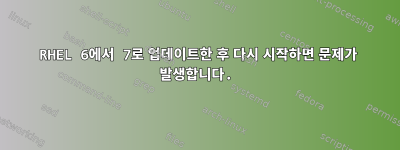 RHEL 6에서 7로 업데이트한 후 다시 시작하면 문제가 발생합니다.