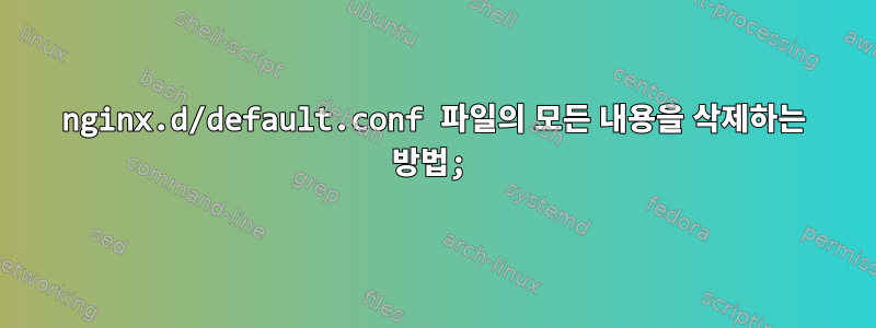 nginx.d/default.conf 파일의 모든 내용을 삭제하는 방법;