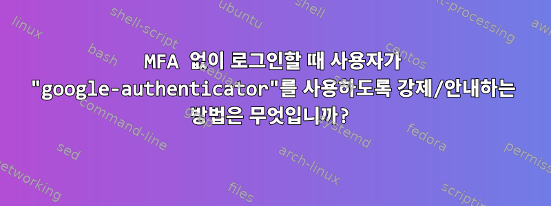 MFA 없이 로그인할 때 사용자가 "google-authenticator"를 사용하도록 강제/안내하는 방법은 무엇입니까?