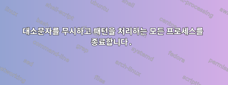 대소문자를 무시하고 패턴을 처리하는 모든 프로세스를 종료합니다.