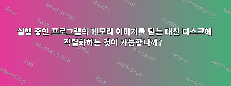 실행 중인 프로그램의 메모리 이미지를 닫는 대신 디스크에 직렬화하는 것이 가능합니까?