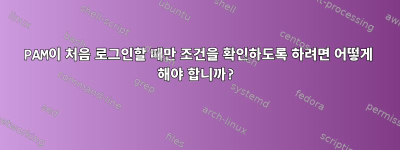 PAM이 처음 로그인할 때만 조건을 확인하도록 하려면 어떻게 해야 합니까?