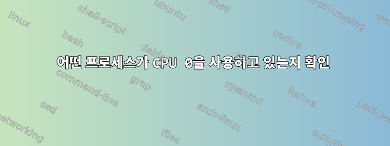 어떤 프로세스가 CPU 0을 사용하고 있는지 확인