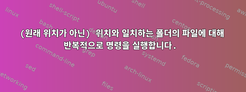 (원래 위치가 아닌) 위치와 일치하는 폴더의 파일에 대해 반복적으로 명령을 실행합니다.