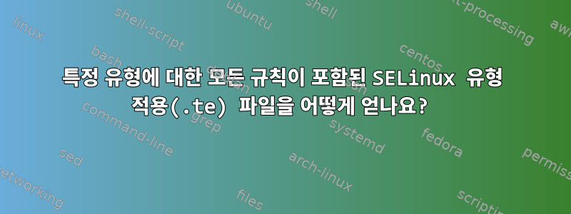 특정 유형에 대한 모든 규칙이 포함된 SELinux 유형 적용(.te) 파일을 어떻게 얻나요?