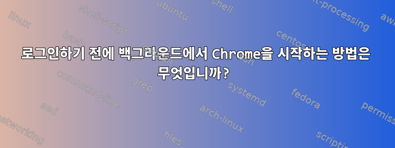 로그인하기 전에 백그라운드에서 Chrome을 시작하는 방법은 무엇입니까?