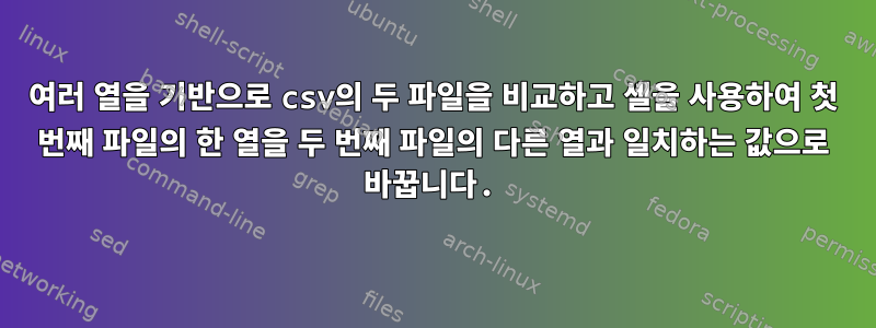 여러 열을 기반으로 csv의 두 파일을 비교하고 셸을 사용하여 첫 번째 파일의 한 열을 두 번째 파일의 다른 열과 일치하는 값으로 바꿉니다.