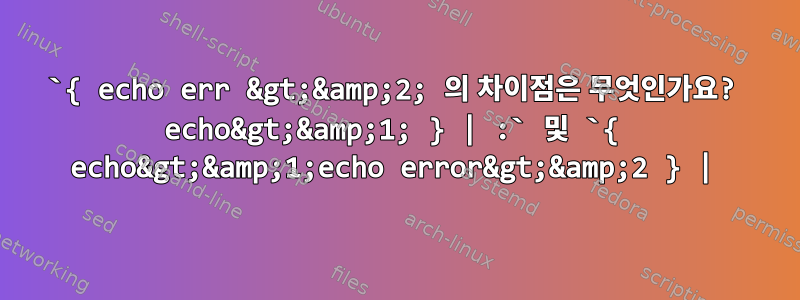 `{ echo err &gt;&amp;2; 의 차이점은 무엇인가요? echo&gt;&amp;1; } | :` 및 `{ echo&gt;&amp;1;echo error&gt;&amp;2 } |