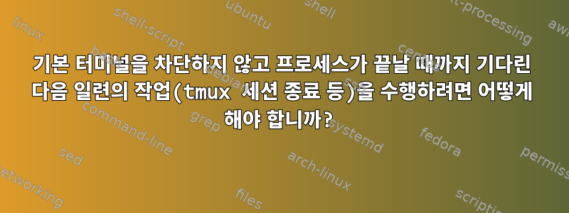 기본 터미널을 차단하지 않고 프로세스가 끝날 때까지 기다린 다음 일련의 작업(tmux 세션 종료 등)을 수행하려면 어떻게 해야 합니까?