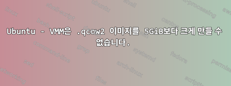 Ubuntu - VMM은 .qcow2 이미지를 5GiB보다 크게 만들 수 없습니다.