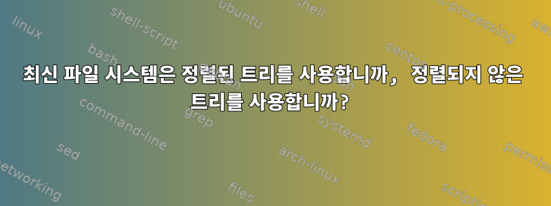 최신 파일 시스템은 정렬된 트리를 사용합니까, 정렬되지 않은 트리를 사용합니까?