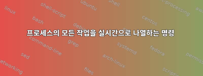 프로세스의 모든 작업을 실시간으로 나열하는 명령