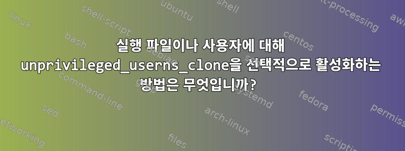 실행 파일이나 사용자에 대해 unprivileged_userns_clone을 선택적으로 활성화하는 방법은 무엇입니까?