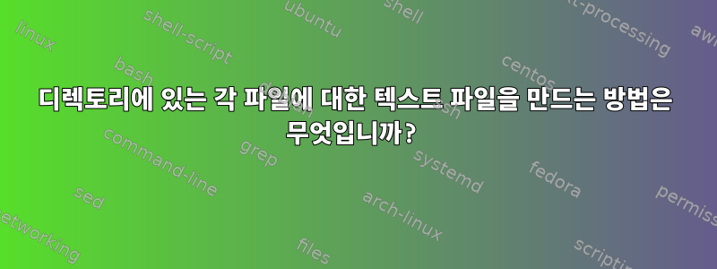 디렉토리에 있는 각 파일에 대한 텍스트 파일을 만드는 방법은 무엇입니까?