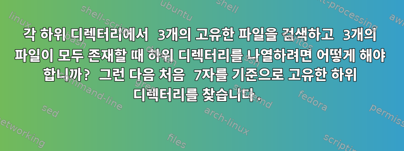 각 하위 디렉터리에서 3개의 고유한 파일을 검색하고 3개의 파일이 모두 존재할 때 하위 디렉터리를 나열하려면 어떻게 해야 합니까? 그런 다음 처음 7자를 기준으로 고유한 하위 디렉터리를 찾습니다.