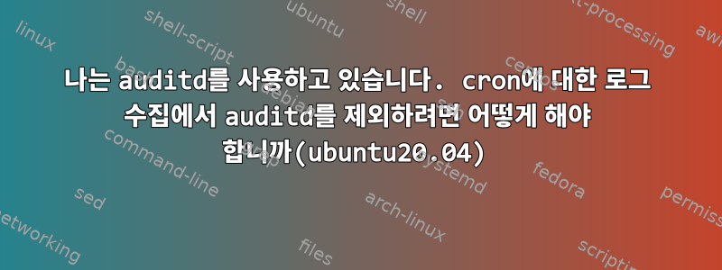 나는 auditd를 사용하고 있습니다. cron에 대한 로그 수집에서 auditd를 제외하려면 어떻게 해야 합니까(ubuntu20.04)