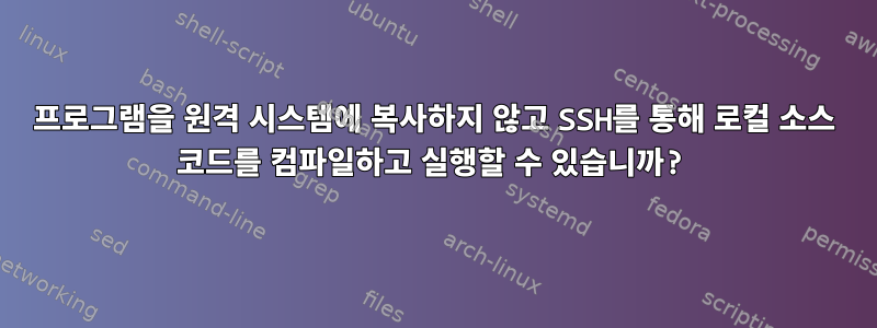 프로그램을 원격 시스템에 복사하지 않고 SSH를 통해 로컬 소스 코드를 컴파일하고 실행할 수 있습니까?